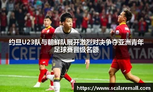 约旦U23队与朝鲜队展开激烈对决争夺亚洲青年足球赛晋级名额